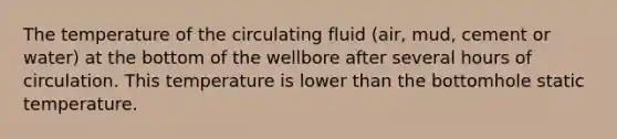 The temperature of the circulating fluid (air, mud, cement or water) at the bottom of the wellbore after several hours of circulation. This temperature is lower than the bottomhole static temperature.