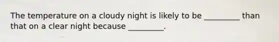 The temperature on a cloudy night is likely to be _________ than that on a clear night because _________.