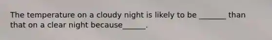 The temperature on a cloudy night is likely to be _______ than that on a clear night because______.