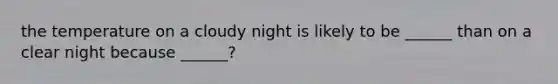 the temperature on a cloudy night is likely to be ______ than on a clear night because ______?