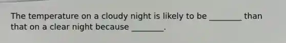 The temperature on a cloudy night is likely to be ________ than that on a clear night because ________.