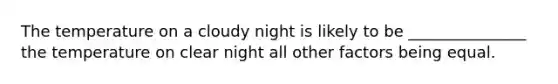 The temperature on a cloudy night is likely to be _______________ the temperature on clear night all other factors being equal.