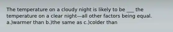 The temperature on a cloudy night is likely to be ___ the temperature on a clear night—all other factors being equal. a.)warmer than b.)the same as c.)colder than