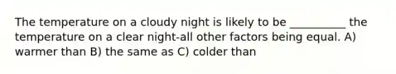 The temperature on a cloudy night is likely to be __________ the temperature on a clear night-all other factors being equal. A) warmer than B) the same as C) colder than