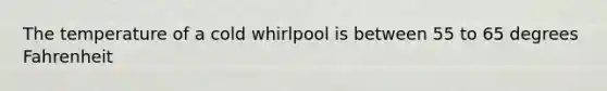 The temperature of a cold whirlpool is between 55 to 65 degrees Fahrenheit