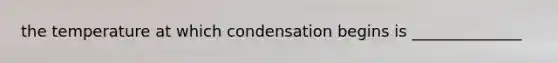 the temperature at which condensation begins is ______________