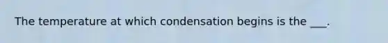 The temperature at which condensation begins is the ___.