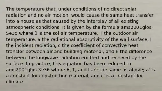 The temperature that, under conditions of no direct solar radiation and no air motion, would cause the same heat transfer into a house as that caused by the interplay of all existing atmospheric conditions. It is given by the formula ams2001glos-Se35 where θ is the sol-air temperature, T the outdoor air temperature, a the radiational absorptivity of the wall surface, I the incident radiation, c the coefficient of convective heat transfer between air and building material, and E the difference between the longwave radiation emitted and received by the surface. In practice, this equation has been reduced to ams2001glos-Se36 where θ, T, and I are the same as above; a′ is a constant for construction material; and c′ is a constant for climate.