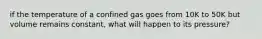 if the temperature of a confined gas goes from 10K to 50K but volume remains constant, what will happen to its pressure?