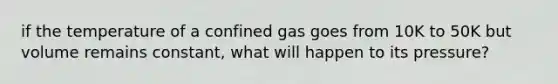 if the temperature of a confined gas goes from 10K to 50K but volume remains constant, what will happen to its pressure?