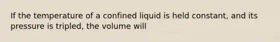 If the temperature of a confined liquid is held constant, and its pressure is tripled, the volume will