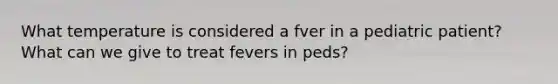 What temperature is considered a fver in a pediatric patient? What can we give to treat fevers in peds?