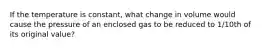 If the temperature is constant, what change in volume would cause the pressure of an enclosed gas to be reduced to 1/10th of its original value?