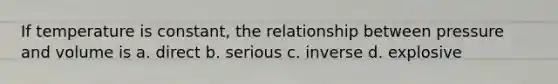 If temperature is constant, the relationship between pressure and volume is a. direct b. serious c. inverse d. explosive