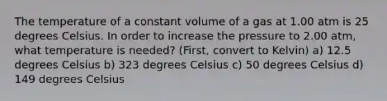 The temperature of a constant volume of a gas at 1.00 atm is 25 degrees Celsius. In order to increase the pressure to 2.00 atm, what temperature is needed? (First, convert to Kelvin) a) 12.5 degrees Celsius b) 323 degrees Celsius c) 50 degrees Celsius d) 149 degrees Celsius