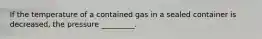 If the temperature of a contained gas in a sealed container is decreased, the pressure _________.