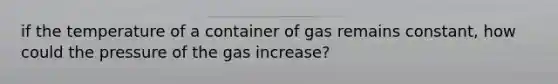 if the temperature of a container of gas remains constant, how could the pressure of the gas increase?