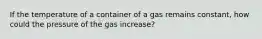 If the temperature of a container of a gas remains constant, how could the pressure of the gas increase?