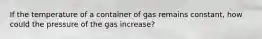 If the temperature of a container of gas remains constant, how could the pressure of the gas increase?