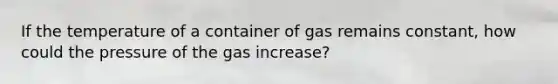 If the temperature of a container of gas remains constant, how could the pressure of the gas increase?