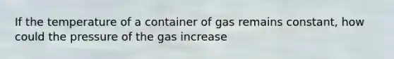 If the temperature of a container of gas remains constant, how could the pressure of the gas increase