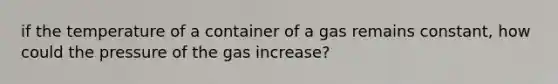 if the temperature of a container of a gas remains constant, how could the pressure of the gas increase?