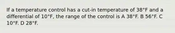 If a temperature control has a cut-in temperature of 38°F and a differential of 10°F, the range of the control is A 38°F. B 56°F. C 10°F. D 28°F.