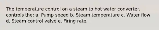 The temperature control on a steam to hot water converter, controls the: a. Pump speed b. Steam temperature c. Water flow d. Steam control valve e. Firing rate.