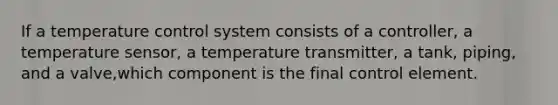 If a temperature control system consists of a controller, a temperature sensor, a temperature transmitter, a tank, piping, and a valve,which component is the final control element.