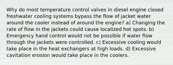 Why do most temperature control valves in diesel engine closed freshwater cooling systems bypass the flow of jacket water around the cooler instead of around the engine? a) Changing the rate of flow in the jackets could cause localized hot spots. b) Emergency hand control would not be possible if water flow through the jackets were controlled. c) Excessive cooling would take place in the heat exchangers at high loads. d) Excessive cavitation erosion would take place in the coolers.