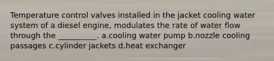 Temperature control valves installed in the jacket cooling water system of a diesel engine, modulates the rate of water flow through the __________. a.cooling water pump b.nozzle cooling passages c.cylinder jackets d.heat exchanger