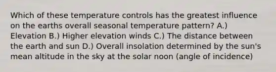 Which of these temperature controls has the greatest influence on the earths overall seasonal temperature pattern? A.) Elevation B.) Higher elevation winds C.) The distance between the earth and sun D.) Overall insolation determined by the sun's mean altitude in the sky at the solar noon (angle of incidence)