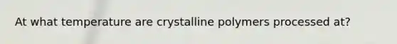 At what temperature are crystalline polymers processed at?