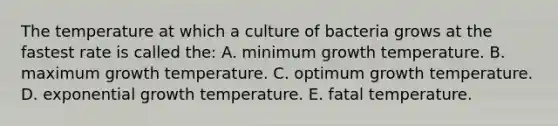 The temperature at which a culture of bacteria grows at the fastest rate is called the: A. minimum growth temperature. B. maximum growth temperature. C. optimum growth temperature. D. exponential growth temperature. E. fatal temperature.