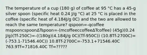 The temperature of a cup (180 g) of coffee at 95 °C has a 45-g silver spoon (specific heat 0.24 J/g °C) at 25 °C is placed in the coffee (specific heat of 4.184J/g 0C) and the two are allowed to reach the same temperature? qspoon=-qcoffee mspooncspoonΔTspoon=-(mcoffeeccoffeeΔTcoffee) (45g)(0.24 J/g)(Tf-250C)=-((180g)(4.184J/g 0C)(Tf-950C)) (10.8Tf-2700C)=(-753.1-71546.40C)) 10.8Tf-2700C=-753.1+71546.40C 763.9Tf=71816.40C Tf=?????