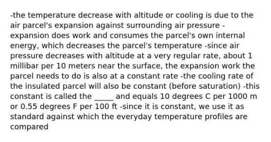 -the temperature decrease with altitude or cooling is due to the air parcel's expansion against surrounding air pressure -expansion does work and consumes the parcel's own internal energy, which decreases the parcel's temperature -since air pressure decreases with altitude at a very regular rate, about 1 millibar per 10 meters near the surface, the expansion work the parcel needs to do is also at a constant rate -the cooling rate of the insulated parcel will also be constant (before saturation) -this constant is called the _____ and equals 10 degrees C per 1000 m or 0.55 degrees F per 100 ft -since it is constant, we use it as standard against which the everyday temperature profiles are compared