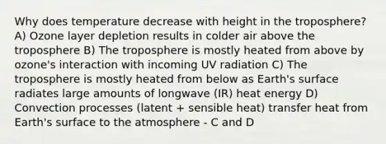 Why does temperature decrease with height in the troposphere? A) Ozone layer depletion results in colder air above the troposphere B) The troposphere is mostly heated from above by ozone's interaction with incoming UV radiation C) The troposphere is mostly heated from below as Earth's surface radiates large amounts of longwave (IR) heat energy D) Convection processes (latent + sensible heat) transfer heat from Earth's surface to the atmosphere - C and D