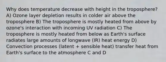 Why does temperature decrease with height in the troposphere? A) Ozone layer depletion results in colder air above the troposphere B) The troposphere is mostly heated from above by ozone's interaction with incoming UV radiation C) The troposphere is mostly heated from below as Earth's surface radiates large amounts of longwave (IR) heat energy D) Convection processes (latent + sensible heat) transfer heat from Earth's surface to the atmosphere C and D