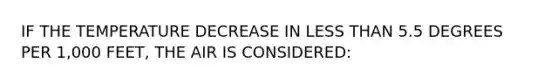 IF THE TEMPERATURE DECREASE IN LESS THAN 5.5 DEGREES PER 1,000 FEET, THE AIR IS CONSIDERED: