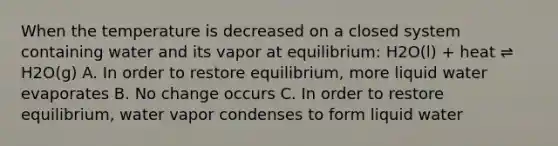 When the temperature is decreased on a closed system containing water and its vapor at equilibrium: H2O(l) + heat ⇌ H2O(g) A. In order to restore equilibrium, more liquid water evaporates B. No change occurs C. In order to restore equilibrium, water vapor condenses to form liquid water