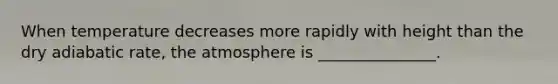 When temperature decreases more rapidly with height than the dry adiabatic rate, the atmosphere is _______________.