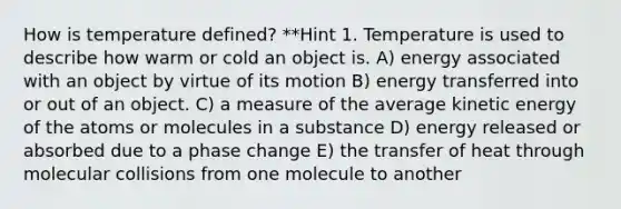 How is temperature defined? **Hint 1. Temperature is used to describe how warm or cold an object is. A) energy associated with an object by virtue of its motion B) energy transferred into or out of an object. C) a measure of the average kinetic energy of the atoms or molecules in a substance D) energy released or absorbed due to a phase change E) the transfer of heat through molecular collisions from one molecule to another