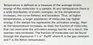 Temperature is defined as a measure of the average kinetic energy of the molecules in a sample. At any temperature there is a wide distribution of kinetic energies. As the temperature increases, the curve flattens and broadens. Thus, at higher temperatures, a larger population of molecules has higher energy. If the dotted line represents the activation energy, then as the temperature increases, so does the fraction of molecules that can overcome the activation-energy barrier. As a result, the reaction rate increases. The fraction of molecules can be found through the expression f = e^-Ea/RT where R is the gas constant and T is the Kelvin temperature.