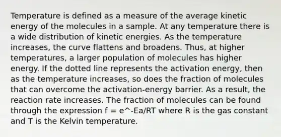 Temperature is defined as a measure of the average kinetic energy of the molecules in a sample. At any temperature there is a wide distribution of kinetic energies. As the temperature increases, the curve flattens and broadens. Thus, at higher temperatures, a larger population of molecules has higher energy. If the dotted line represents the activation energy, then as the temperature increases, so does the fraction of molecules that can overcome the activation-energy barrier. As a result, the reaction rate increases. The fraction of molecules can be found through the expression f = e^-Ea/RT where R is the gas constant and T is the Kelvin temperature.