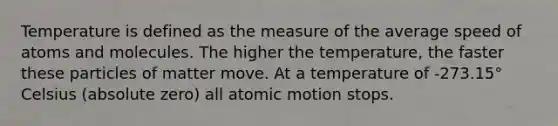 Temperature is defined as the measure of the average speed of atoms and molecules. The higher the temperature, the faster these particles of matter move. At a temperature of -273.15° Celsius (absolute zero) all atomic motion stops.