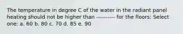 The temperature in degree C of the water in the radiant panel heating should not be higher than ---------- for the floors: Select one: a. 60 b. 80 c. 70 d. 85 e. 90