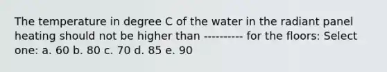 The temperature in degree C of the water in the radiant panel heating should not be higher than ---------- for the floors: Select one: a. 60 b. 80 c. 70 d. 85 e. 90