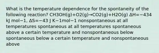 What is the temperature dependence for the spontaneity of the following reaction? CH3OH(g)+O2(g)→CO2(g)+H2O(g) ΔH=−434 kJ mol−1, ΔS=−43 J K−1mol−1 nonspontaneous at all temperatures spontaneous at all temperatures spontaneous above a certain temperature and nonspontaneous below spontaneous below a certain temperature and nonspontaneous above