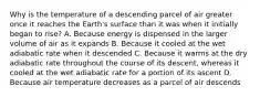 Why is the temperature of a descending parcel of air greater once it reaches the Earth's surface than it was when it initially began to rise? A. Because energy is dispensed in the larger volume of air as it expands B. Because it cooled at the wet adiabatic rate when it descended C. Because it warms at the dry adiabatic rate throughout the course of its descent, whereas it cooled at the wet adiabatic rate for a portion of its ascent D. Because air temperature decreases as a parcel of air descends