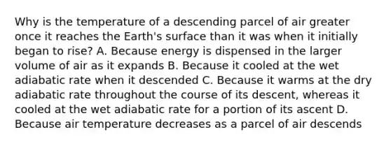 Why is the temperature of a descending parcel of air greater once it reaches the Earth's surface than it was when it initially began to rise? A. Because energy is dispensed in the larger volume of air as it expands B. Because it cooled at the wet adiabatic rate when it descended C. Because it warms at the dry adiabatic rate throughout the course of its descent, whereas it cooled at the wet adiabatic rate for a portion of its ascent D. Because air temperature decreases as a parcel of air descends